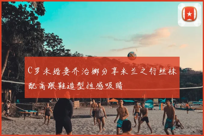 C罗未婚妻乔治娜分享米兰之行丝袜配高跟鞋造型性感吸睛