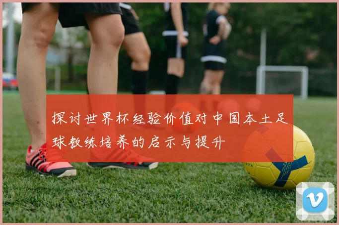 探讨世界杯经验价值对中国本土足球教练培养的启示与提升
