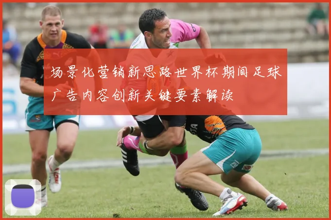 场景化营销新思路世界杯期间足球广告内容创新关键要素解读