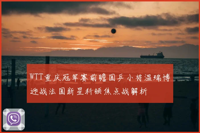 WTT重庆冠军赛前瞻国乒小将温瑞博迎战法国新星科顿焦点战解析