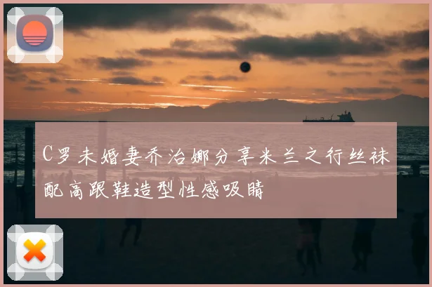 C罗未婚妻乔治娜分享米兰之行丝袜配高跟鞋造型性感吸睛