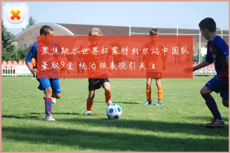 聚焦跳水世界杯蒙特利尔站中国队豪取9金 统治级表现引关注