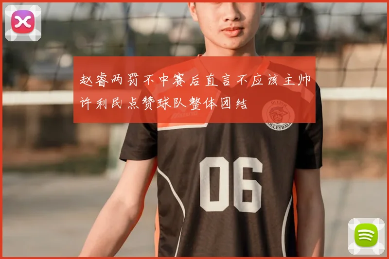 赵睿两罚不中赛后直言不应该主帅许利民点赞球队整体团结