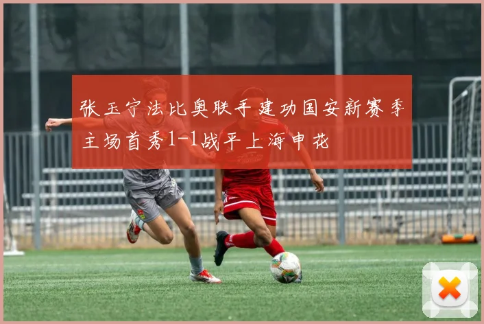 张玉宁法比奥联手建功国安新赛季主场首秀1-1战平上海申花