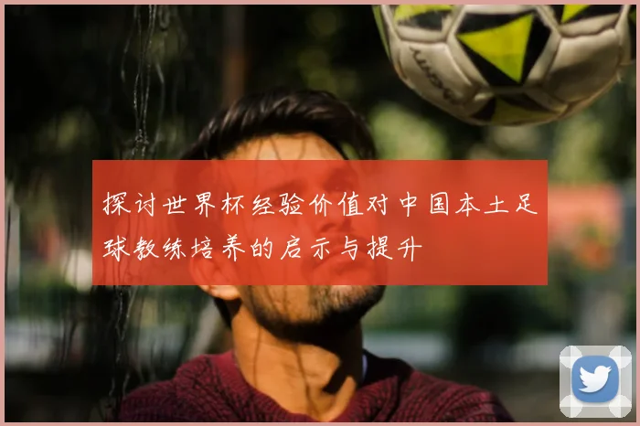 探讨世界杯经验价值对中国本土足球教练培养的启示与提升