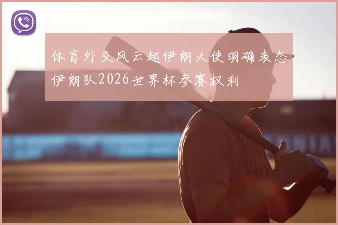 体育外交风云起伊朗大使明确表态伊朗队2026世界杯参赛权利